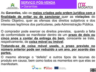 SERVIÇO PÓS-VENDA
Garantias
As Garantias, são os meios criados pela ordem jurídica com a
finalidade de evitar ou de sancionar quer as violações do
Direito Objetivo, quer as ofensas dos direitos subjetivos e dos
interesses legítimos dos particulares, pela Administração Pública.
O comprador pode exercer os direitos previstos, quando a falta
de conformidade se manifestar dentro de um prazo de dois ou
cinco anos a contar da entrega do bem, consoante se trate,
respetivamente, de coisa móvel ou imóvel.
Tratando-se de coisa móvel usada, o prazo previsto no
número anterior pode ser reduzido a um ano, por acordo das
partes.
O mesmo abrange o “defeito” e outros tipos de lacunas do
produto em causa, bem como todos os momentos em que elas se
manifestam.
 