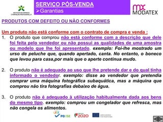 SERVIÇO PÓS-VENDA
Garantias
PRODUTOS COM DEFEITO OU NÃO CONFORMES
Um produto não está conforme com o contrato de compra e venda :
1. O produto que comprou não está conforme com a descrição que dele
foi feita pelo vendedor ou não possui as qualidades de uma amostra
ou modelo que lhe foi apresentado. exemplo: Foi-lhe mostrado um
urso de peluche que, quando apertado, canta. No entanto, o boneco
que levou para casa,por mais que o aperte continua mudo.
2. O produto não é adequado ao uso que lhe pretende dar e do qual tinha
informado o vendedor. exemplo: disse ao vendedor que pretendia
comprar uma máquina fotográfica subaquática, mas a máquina que
comprou não tira fotografias debaixo de água.
3. O produto não é adequado à utilização habitualmente dada aos bens
do mesmo tipo. exemplo: comprou um congelador que refresca, mas
não congela os alimentos.
 