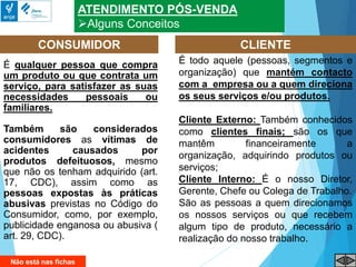 ATENDIMENTO PÓS-VENDA
Alguns Conceitos
É qualquer pessoa que compra
um produto ou que contrata um
serviço, para satisfazer as suas
necessidades pessoais ou
familiares.
Também são considerados
consumidores as vítimas de
acidentes causados por
produtos defeituosos, mesmo
que não os tenham adquirido (art.
17, CDC), assim como as
pessoas expostas às práticas
abusivas previstas no Código do
Consumidor, como, por exemplo,
publicidade enganosa ou abusiva (
art. 29, CDC).
CONSUMIDOR CLIENTE
É todo aquele (pessoas, segmentos e
organização) que mantém contacto
com a empresa ou a quem direciona
os seus serviços e/ou produtos.
Cliente Externo: Também conhecidos
como clientes finais; são os que
mantêm financeiramente a
organização, adquirindo produtos ou
serviços;
Cliente Interno: É o nosso Diretor,
Gerente, Chefe ou Colega de Trabalho.
São as pessoas a quem direcionamos
os nossos serviços ou que recebem
algum tipo de produto, necessário a
realização do nosso trabalho.
Não está nas fichas
 