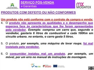 SERVIÇO PÓS-VENDA
Garantias
PRODUTOS COM DEFEITO OU NÃO CONFORMES
Um produto não está conforme com o contrato de compra e venda:
4. O produto não apresenta as qualidades e o desempenho que
esperava face às características que lhe foram apresentadas
pelo vendedor. Exemplo: comprou um carro que, segundo o
vendedor, gastaria 6 litros de combustível a cada 100Km em
circuito urbano. no entanto, o carro gasta 5 litros.
5. O produto, por exemplo, uma máquina de lavar roupa, foi mal
instalado pelo vendedor.
6. O consumidor instalou mal um produto, por exemplo, um
móvel, por um erro no manual de instruções de montagem.
 