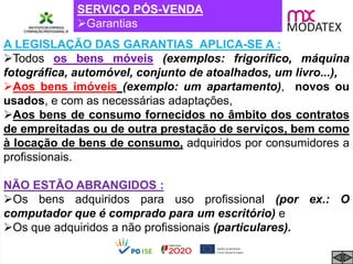 SERVIÇO PÓS-VENDA
Garantias
A LEGISLAÇÃO DAS GARANTIAS APLICA-SE A :
Todos os bens móveis (exemplos: frigorífico, máquina
fotográfica, automóvel, conjunto de atoalhados, um livro...),
Aos bens imóveis (exemplo: um apartamento), novos ou
usados, e com as necessárias adaptações,
Aos bens de consumo fornecidos no âmbito dos contratos
de empreitadas ou de outra prestação de serviços, bem como
à locação de bens de consumo, adquiridos por consumidores a
profissionais.
NÃO ESTÃO ABRANGIDOS :
Os bens adquiridos para uso profissional (por ex.: O
computador que é comprado para um escritório) e
Os que adquiridos a não profissionais (particulares).
 