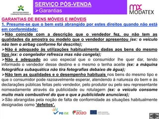 SERVIÇO PÓS-VENDA
Garantias
GARANTIAS DE BENS MÓVEIS E IMÓVEIS
1. Presume-se que o bem está abrangido por estes direitos quando não está
em conformidade:
Não coincide com a descrição que o vendedor fez, ou não tem as
qualidades da amostra ou modelo que o vendedor apresentou (ex: o veículo
não tem o airbag conforme foi descrito);
Não é adequado às utilizações habitualmente dadas aos bens do mesmo
tipo (ex: o congelador refresca mas não congela);
Não é adequado ao uso especial que o consumidor lhe quer dar, tendo
informado o vendedor desse destino e o mesmo o tenha aceite (ex: a máquina
fotográfica subaquática não tira fotografias debaixo de água);
Não tem as qualidades e o desempenho habituais nos bens do mesmo tipo e
que o consumidor pode razoavelmente esperar, atendendo à natureza do bem e às
declarações públicas feitas pelo vendedor, pelo produtor ou pelo seu representante
nomeadamente através da publicidade ou rotulagem (ex: o veículo consome
muito mais combustível do que o que a publicidade anunciava);
São abrangidas pela noção de falta de conformidade as situações habitualmente
designadas como 'defeitos'.
 