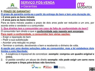 SERVIÇO PÓS-VENDA
Garantias
2. PRAZO DE GARANTIA?
O prazo de garantia conta-se a partir da entrega do bem e tem uma duração de:
2 anos para os bens móveis
5 anos para os bens imóveis
Para os bens móveis usados o prazo de dois anos pode ser reduzido a um ano, por
acordo entre o vendedor e o consumidor.
3. Que direitos tem o consumidor em caso de falta de conformidade do bem?
O consumidor tem direito a que a conformidade seja reposta sem encargos,
Para repôr a conformidade, o consumidor tem várias opções:
– Exigir a reparação do bem
– Pedir a sua substituição
– Acordar uma redução no preço
– Terminar o contrato, devolvendo o bem e recebendo o dinheiro de volta.
A opção por uma destas soluções cabe ao consumidor, mas a lei estabelece dois
limites a esta liberdade:
1. A exigência é impossível de concretizar. exemplo: comprou um quadro original e
único.
2. O pedido constitui um abuso de direito exemplo: não pode exigir um carro novo
só porque o limpa pára-brisas não funciona.
 
