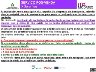 SERVIÇO PÓS-VENDA
Garantias
A expressão «sem encargos» diz respeito às despesas de transporte, mão-de-
obra e material que são necessárias para repor a conformidade do bem com o
contrato.
Os direitos de resolução do contrato e de redução do preço podem ser exercidos
mesmo que a coisa já não exista ou se tenha deteriorado por motivo não
imputável ao consumidor.
O consumidor pode exercer qualquer dos direitos referidos, salvo se tal se manifestar
impossível ou constituir abuso de direito, nos termos gerais.
Os direitos atribuidos ao consumidor, transmitem-se a quem este vier a transmitir o
bem.
4. Que prazos tem o consumidor para exercer os seus direitos?
O consumidor deve denunciar o defeito ou falta de conformidade junto do
vendedor num prazo de:
2 meses para os bens móveis
1 ano para os bens imóveis
a contar da data em que o defeito tenha sido detectado
A denúncia deve ser feita por carta registada com aviso de recepção; fax com
registo de envio ou e-mail com recibo de leitura.
 