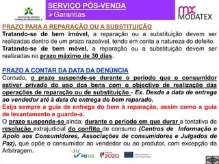 SERVIÇO PÓS-VENDA
Garantias
PRAZO PARA A REPARAÇÃO OU A SUBSTITUIÇÃO
Tratando-se de bem imóvel, a reparação ou a substituição devem ser
realizadas dentro de um prazo razoável, tendo em conta a natureza do defeito.
Tratando-se de bem móvel, a reparação ou a substituição devem ser
realizadas no prazo máximo de 30 dias.
PRAZO A CONTAR DA DATA DA DENÚNCIA
Contudo, o prazo suspende-se durante o período que o consumidor
estiver privado do uso dos bens com o objectivo de realização das
operações de reparação ou de substituição - Ex. Desde a data de entrega
ao vendedor até à data de entrega do bem reparado.
Exija sempre a guia de entrega do bem à reparação, assim como a guia
de levantamento e guarde-a.
O prazo suspende-se ainda, durante o período em que durar a tentativa de
resolução extrajudicial do conflito de consumo (Centros de Informação e
Apoio aos Consumidores, Associações de consumidores e Julgados de
Paz), que opõe o consumidor ao vendedor ou ao produtor, com excepção da
Arbitragem.
 