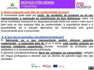 SERVIÇO PÓS-VENDA
Garantias
6. O que são as garantias voluntárias/contratuais?
O fabricante ou o seu representante podem oferecer garantia
suplementar à estipulada pela lei (2 ou 5 anos), com caráter gratuito ou
oneroso (mediante pagamento) ficando vinculado às condições que
estabelece e à correspondente publicidade.
A garantia voluntária/contratual deve ser entregue ao consumidor, redigida
em língua portuguesa e declarar que os direitos da garantia legal não são
afectados.
5. Quem responde pela falta de conformidade do bem?
O consumidor pode optar por exigir do vendedor, do produtor ou ao seu
representante, a reparação ou substituição do bem defeituoso, salvo se
tal se manifestar impossível ou desproporcionado tendo em conta o valor que o
bem teria se não existisse falta de conformidade, a importância desta e a
possibilidade de a solução alternativa ser concretizada sem grave
inconveniente para o consumidor.
 