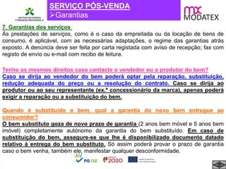 SERVIÇO PÓS-VENDA
Garantias
Tenho os mesmos direitos caso contacte o vendedor ou o produtor do bem?
Caso se dirija ao vendedor do bem poderá optar pela reparação, substituição,
redução adequada do preço ou a resolução do contrato. Caso se dirija ao
produtor ou ao seu representante (ex.º concessionário da marca), apenas poderá
exigir a reparação ou a substituição do bem.
Quando é substituido o bem, qual a garantia do novo bem entregue ao
consumidor?
O bem substituto goza de novo prazo de garantia (2 anos bem móvel e 5 anos bem
imóvel) completamente autónomo da garantia do bem substituído. Em caso de
substituição do bem, assegure-se que lhe é disponibilizado documento datado
relativo à entrega do bem substituto. Só assim poderá provar o prazo de garantia
caso o bem venha, também ele, manifestar qualquer desconformidade.
7. Garantias dos serviços
Às prestações de serviços, como é o caso da empreitada ou da locação de bens de
consumo, é aplicável, com as necessárias adaptações, o regime das garantias atrás
exposto. A denúncia deve ser feita por carta registada com aviso de recepção; fax com
registo de envio ou e-mail com recibo de leitura.
 