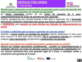 SERVIÇO PÓS-VENDA
Garantias
Mandei para a reparação um bem dentro da garantia, qual o prazo de garantia das
peças que foram colocadas em virtude da reparação?
As peças colocadas gozam de um prazo de garantia de 2 anos,
independentemente do prazo da garantia do bem reparado.
Todavia, assegure-se que, quando levantar o bem após a reparação, lhe é fornecido
documento contendo a descrição das peças que foram colocadas. Este documento
é ESSENCIAL para garantir os seus direitos em situação de reaparecimento da
avaria.
O recibo é suficiente para accionar a garantia em caso de avaria?
Quando a avaria ocorre no período de garantia imposto legalmente (2 anos para
bens móveis e 5 anos para bens imóveis), não é necessário solicitar ao vendedor
qualquer outro documento complementar comprovativo da garantia.
Quando é que deverá ser exigido documento complementar ao recibo?
Deverá ser exigido documento complementar , quando na negociação/venda o
vendedor oferecer um prazo de garantia superior ao legalmente estabelecido (ex:
um veículo automóvel tem uma garantia legal de 2 anos, o vendedor vende o
automóvel com garantia de 5 anos).
 