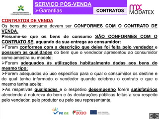 SERVIÇO PÓS-VENDA
Garantias CONTRATOS
CONTRATOS DE VENDA
Os bens de consumo devem ser CONFORMES COM O CONTRATO DE
VENDA.
Presume-se que os bens de consumo SÃO CONFORMES COM O
CONTRATO SE, aquando da sua entrega ao consumidor:
Forem conformes com a descrição que deles foi feita pelo vendedor e
possuem as qualidades do bem que o vendedor apresentou ao consumidor
como amostra ou modelo;
Forem adequados às utilizações habitualmente dadas aos bens do
mesmo tipo;
Forem adequados ao uso específico para o qual o consumidor os destine e
do qual tenha informado o vendedor quando celebrou o contrato e que o
mesmo tenha aceite;
As respetivas qualidades e o respetivo desempenho forem satisfatórios
atendendo à natureza do bem e às declarações públicas feitas a seu respeito
pelo vendedor, pelo produtor ou pelo seu representante.
 
