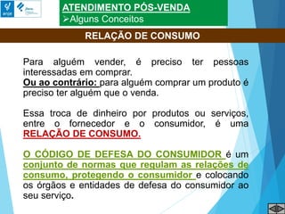ATENDIMENTO PÓS-VENDA
Alguns Conceitos
Para alguém vender, é preciso ter pessoas
interessadas em comprar.
Ou ao contrário: para alguém comprar um produto é
preciso ter alguém que o venda.
Essa troca de dinheiro por produtos ou serviços,
entre o fornecedor e o consumidor, é uma
RELAÇÃO DE CONSUMO.
O CÓDIGO DE DEFESA DO CONSUMIDOR é um
conjunto de normas que regulam as relações de
consumo, protegendo o consumidor e colocando
os órgãos e entidades de defesa do consumidor ao
seu serviço.
RELAÇÃO DE CONSUMO
 