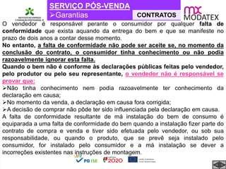 SERVIÇO PÓS-VENDA
Garantias CONTRATOS
O vendedor é responsável perante o consumidor por qualquer falta de
conformidade que exista aquando da entrega do bem e que se manifeste no
prazo de dois anos a contar desse momento.
No entanto, a falta de conformidade não pode ser aceite se, no momento da
conclusão do contrato, o consumidor tinha conhecimento ou não podia
razoavelmente ignorar esta falta.
Quando o bem não é conforme às declarações públicas feitas pelo vendedor,
pelo produtor ou pelo seu representante, o vendedor não é responsável se
provar que:
Não tinha conhecimento nem podia razoavelmente ter conhecimento da
declaração em causa;
No momento da venda, a declaração em causa fora corrigida;
A decisão de comprar não pôde ter sido influenciada pela declaração em causa.
A falta de conformidade resultante de má instalação do bem de consumo é
equiparada a uma falta de conformidade do bem quando a instalação fizer parte do
contrato de compra e venda e tiver sido efetuada pelo vendedor, ou sob sua
responsabilidade, ou quando o produto, que se prevê seja instalado pelo
consumidor, for instalado pelo consumidor e a má instalação se dever a
incorreções existentes nas instruções de montagem.
 