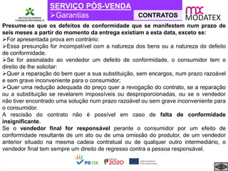 SERVIÇO PÓS-VENDA
Garantias CONTRATOS
Presume-se que os defeitos de conformidade que se manifestem num prazo de
seis meses a partir do momento da entrega existiam a esta data, exceto se:
For apresentada prova em contrário:
Essa presunção for incompatível com a natureza dos bens ou a natureza do defeito
de conformidade.
Se for assinalado ao vendedor um defeito de conformidade, o consumidor tem o
direito de lhe solicitar:
Quer a reparação do bem quer a sua substituição, sem encargos, num prazo razoável
e sem grave inconveniente para o consumidor;
Quer uma redução adequada do preço quer a revogação do contrato, se a reparação
ou a substituição se revelarem impossíveis ou desproporcionadas, ou se o vendedor
não tiver encontrado uma solução num prazo razoável ou sem grave inconveniente para
o consumidor.
A rescisão do contrato não é possível em caso de falta de conformidade
insignificante.
Se o vendedor final for responsável perante o consumidor por um efeito de
conformidade resultante de um ato ou de uma omissão do produtor, de um vendedor
anterior situado na mesma cadeia contratual ou de qualquer outro intermediário, o
vendedor final tem sempre um direito de regresso contra a pessoa responsável.
 
