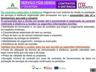 SERVIÇO PÓS-VENDA
Garantias
CONTRATOS
À DISTÂNCIA
Os contratos celebrados à distância integram-se num sistema de venda ou prestação
de serviços à distância organizado pelo fornecedor em que o consumidor não vê o
bem/serviço que está a comprar
O consumidor tem o direito em tempo útil e previamente à celebração do contrato
celebrado à distância a receber as seguintes informações escritas:
Identidade do fornecedor e, no caso de contratos que exijam o pagamento adiantado,
do respetivo endereço
Características essenciais do bem ou serviço;
Preço do bem ou do serviço incluindo taxas e impostos;
Despesas de entrega se existirem;
Modalidades de pagamento, entrega ou execução;
Existência do direito de rescisão.
Também tem direito a receber (sem ser por escrito) as seguintes informações:
Custo de utilização da técnica de comunicação à distância, quando calculado com
base numa tarifa que não seja a de base;
Prazo de validade da oferta ou proposta;
Duração mínima do contrato em caso de contratos de fornecimento de bens ou
prestação de serviços de execução continuada ou periódica.
 