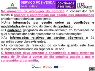SERVIÇO PÓS-VENDA
Garantias
CONTRATOS
À DISTÂNCIA
No momento da execução do contrato o consumidor tem
direito a receber a confirmação por escrito das informações
anteriormente referidas, bem como:
Uma informação por escrito sobre as condições e
modalidades de exercício do direito de resolução;
O endereço geográfico do estabelecimento do fornecedor no
qual o consumidor pode apresentar as suas reclamações;
As informações relativas ao serviço pós-venda e às
garantias comerciais existentes;
As condições de resolução do contrato quando este tiver
duração indeterminada ou superior a um ano.
O fornecedor deve entregar a encomenda o mais tardar no
prazo de 30 dias a contar do dia seguinte aquele a que o
consumidor a transmitiu;
 