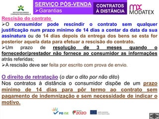 SERVIÇO PÓS-VENDA
Garantias
CONTRATOS
À DISTÂNCIA
Rescisão do contrato
O consumidor pode rescindir o contrato sem qualquer
justificação num prazo mínimo de 14 dias a contar da data da sua
assinatura ou de 14 dias depois da entrega dos bens se esta for
posterior aquela data para efetuar a rescisão do contrato.
Um prazo de resolução de 3 meses quando o
fornecedor/prestador não fornece ao consumidor as informações
atrás referidas;
A rescisão deve ser feita por escrito com prova de envio.
O direito de retratação (o dar o dito por não dito)
Nos contratos à distância o consumidor dispõe de um prazo
mínimo de 14 dias para pôr termo ao contrato sem
pagamento de indemnização e sem necessidade de indicar o
motivo.
 