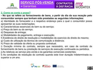 SERVIÇO PÓS-VENDA
Garantias
CONTRATOS
À DISTÂNCIA
2. Como se conta o prazo?
- No que se refere ao fornecimento de bens, a partir do dia da sua receção pelo
consumidor sempre que tenham sido prestadas as seguintes informações:
a) Identidade do fornecedor e o respetivo endereço para o qual o consumidor possa
apresentar as suas reclamações;
b) Características essenciais do bem ou do serviço;
c) Preço do bem ou do serviço;
d) Despesas de entrega;
e) Modalidades de pagamento, entrega e execução;
f) Existência do direito de resolução e modalidades de exercício do direito do mesmo;
g) Custo de utilização da técnica de comunicação a distância;
h) Prazo de validade da oferta ou proposta contratual;
i) Duração mínima do contrato, sempre que necessário, em caso de contrato de
fornecimento de bens ou prestação de serviços de execução continuada ou periódica.
j) As relativas ao serviço pós-venda e às garantias comerciais existentes;
l) As condições de resolução do contrato quando este tiver duração indeterminada ou
superior a um ano.
 