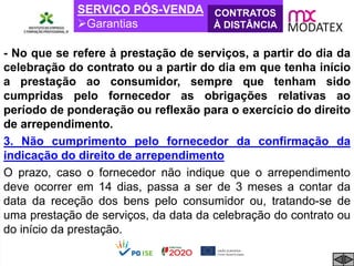 SERVIÇO PÓS-VENDA
Garantias
CONTRATOS
À DISTÂNCIA
- No que se refere à prestação de serviços, a partir do dia da
celebração do contrato ou a partir do dia em que tenha início
a prestação ao consumidor, sempre que tenham sido
cumpridas pelo fornecedor as obrigações relativas ao
período de ponderação ou reflexão para o exercício do direito
de arrependimento.
3. Não cumprimento pelo fornecedor da confirmação da
indicação do direito de arrependimento
O prazo, caso o fornecedor não indique que o arrependimento
deve ocorrer em 14 dias, passa a ser de 3 meses a contar da
data da receção dos bens pelo consumidor ou, tratando-se de
uma prestação de serviços, da data da celebração do contrato ou
do início da prestação.
 