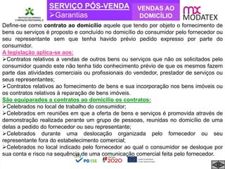 SERVIÇO PÓS-VENDA
Garantias
VENDAS AO
DOMICÍLIO
Define-se como contrato ao domicílio aquele que tendo por objeto o fornecimento de
bens ou serviços é proposto e concluído no domicílio do consumidor pelo fornecedor ou
seu representante sem que tenha havido prévio pedido expresso por parte do
consumidor.
A legislação aplica-se aos:
Contratos relativos a vendas de outros bens ou serviços que não os solicitados pelo
consumidor quando este não tenha tido conhecimento prévio de que os mesmos fazem
parte das atividades comerciais ou profissionais do vendedor, prestador de serviços ou
seus representantes;
Contratos relativos ao fornecimento de bens e sua incorporação nos bens imóveis ou
os contratos relativos à reparação de bens imóveis.
São equiparados a contratos ao domicílio os contratos:
Celebrados no local de trabalho do consumidor;
Celebrados em reuniões em que a oferta de bens e serviços é promovida através de
demonstração realizada perante um grupo de pessoas, reunidas no domicílio de uma
delas a pedido do fornecedor ou seu representante;
Celebrados durante uma deslocação organizada pelo fornecedor ou seu
representante fora do estabelecimento comercial;
Celebrados no local indicado pelo fornecedor ao qual o consumidor se desloque por
sua conta e risco na sequência de uma comunicação comercial feita pelo fornecedor.
 