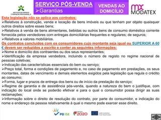 SERVIÇO PÓS-VENDA
Garantias
VENDAS AO
DOMICÍLIO
Esta legislação não se aplica aos contratos:
Relativos à construção, venda e locação de bens imóveis ou que tenham por objeto quaisquer
outros direitos sobre esses bens;
Relativos à venda de bens alimentares, bebidas ou outros bens de consumo doméstico corrente
fornecida pelos vendedores com entregas domiciliárias frequentes e regulares; de seguros;
Relativos a valores mobiliários.
Os contratos concluídos com os consumidores cujo montante seja igual ou SUPERIOR A 60
€ devem ser reduzidos a escrito e conter as seguintes informações:
Nome e domicílio dos contraentes ou dos seus representantes;
Identificação da empresa vendedora, incluindo o número de registo no regime nacional de
pessoas coletivas;
Indicação das características essenciais do bem ou serviço;
Preço total, forma e condições de pagamento e, no caso de pagamento em prestações, os seus
montantes, datas de vencimento e demais elementos exigidos pela legislação que regula o crédito
ao consumo;
Forma, lugar e prazos de entrega dos bens ou de início da prestação do serviço;
Regime de garantia e de assistência pós-venda, quando a natureza do bem o justifique, com
indicação do local onde se poderão efetivar e para o qual o consumidor possa dirigir as suas
reclamações;
Informação sobre o direito de resolução do contrato, por parte do consumidor, e indicação do
nome e endereço da pessoa relativamente à qual o mesmo pode exercer esse direito.
 
