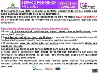 SERVIÇO PÓS-VENDA
Garantias
VENDAS AO
DOMICÍLIO
O consumidor deve datar e assinar o contrato, conservando em seu poder uma
cópia assinada igualmente pelo outro contratante.
Os contratos concluídos com os consumidores cujo montante SEJA INFERIOR A
60 € é exigida uma nota de encomenda ou documento equivalente, assinada pelo
consumidor.
Para além da informação prévia o consumidor tem direito:
A que não lhe seja exigido qualquer pagamento antes da receção dos bens ou da
prestação do serviço;
A resolver o contrato no prazo de 14 dias a contar da data da sua assinatura ou até
14 dias ulteriores à entrega dos bens se esta for posterior aquela data.
O consumidor deve ser informado por escrito pelo outro contratante deste seu
direito de rescisão.
A rescisão deve fazer-se por carta registada com aviso de receção.
E neste caso o consumidor tem direito ao reembolso obrigatório por parte do
fornecedor, no prazo máximo de 30 dias, dos montantes pagos sem quaisquer
despesas para o consumidor.
O consumidor tem legitimidade ativa para intentar ações judiciais nas jurisdições
normais, podendo ainda recorrer aos diversos meios de resolução de conflitos de
consumo.
 