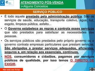 ATENDIMENTO PÓS-VENDA
Alguns Conceitos
• É todo aquele prestado pela administração pública. São os
serviços de saúde, educação, transporte coletivo, água, luz,
esgoto, limpeza pública, asfalto...
• O Governo estabelece as regras e controla esses serviços
que são prestados para satisfazer as necessidades das
pessoas.
• Os serviços públicos são prestados pelo próprio governo ou o
governo contrata empresas particulares que prestam serviços.
São obrigados a prestar serviços adequados, eficientes,
seguros e, em relação aos essenciais, contínuos.
• NÓS, consumidores e cidadãos, pagamos por serviços
públicos de qualidade, por isso temos O DIREITO DE
EXIGIR.
SERVIÇO PÚBLICO
Não está nas fichas
 