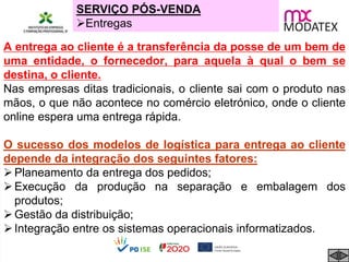 SERVIÇO PÓS-VENDA
Entregas
A entrega ao cliente é a transferência da posse de um bem de
uma entidade, o fornecedor, para aquela à qual o bem se
destina, o cliente.
Nas empresas ditas tradicionais, o cliente sai com o produto nas
mãos, o que não acontece no comércio eletrónico, onde o cliente
online espera uma entrega rápida.
O sucesso dos modelos de logística para entrega ao cliente
depende da integração dos seguintes fatores:
Planeamento da entrega dos pedidos;
Execução da produção na separação e embalagem dos
produtos;
Gestão da distribuição;
Integração entre os sistemas operacionais informatizados.
 