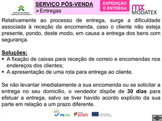 SERVIÇO PÓS-VENDA
Entregas
Relativamente ao processo de entrega, surge a dificuldade
associada à receção da encomenda, caso o cliente não esteja
presente, pondo, deste modo, em causa a entrega dos bens com
segurança.
Soluções:
 A fixação de caixas para receção de correio e encomendas nos
endereços dos clientes;
 A apresentação de uma rota para entrega ao cliente.
Se não levantar imediatamente a sua encomenda ou se solicitar a
entrega no seu domicilio, o vendedor dispõe de 30 dias para
efetuar a entrega, salvo se tiver havido acordo explícito da sua
parte em relação a um prazo diferente.
EXPEDIÇÃO
E ENTREGA
 