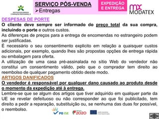 SERVIÇO PÓS-VENDA
Entregas
DESPESAS DE PORTE
O cliente deve sempre ser informado do preço total da sua compra,
incluindo o porte e outros custos.
As diferenças de preços para a entrega de encomendas no estrangeiro podem
ser justificadas.
É necessário o seu consentimento explicito em relação a quaisquer custos
adicionais, por exemplo, quando lhes são propostas opções de entrega rápida
ou embalagem para oferta.
A utilização de uma casa pré-assinalada no sítio Web do vendedor não
constitui um consentimento válido, pelo que o comprador tem direito ao
reembolso de qualquer pagamento obtido deste modo.
ARTIGOS DANIFICADOS
O vendedor é responsável por qualquer dano causado ao produto desde
o momento da expedição até à entrega.
Lembre-se que se algum dos artigos que tiver adquirido em qualquer parte da
UE se revelar defeituoso ou não corresponder ao que foi publicitado, tem
direito a pedir a reparação, substituição ou, se nenhuma das duas for possível,
o reembolso.
EXPEDIÇÃO
E ENTREGA
 