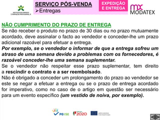 SERVIÇO PÓS-VENDA
Entregas
NÃO CUMPRIMENTO DO PRAZO DE ENTREGA
Se não receber o produto no prazo de 30 dias ou no prazo mutuamente
acordado, deve assinalar o facto ao vendedor e conceder-lhe um prazo
adicional razoável para efetuar a entrega.
Por exemplo, se o vendedor o informar de que a entrega sofreu um
atraso de uma semana devido a problemas com os fornecedores, é
razoável conceder-lhe uma semana suplementar.
Se o vendedor não respeitar esse prazo suplementar, tem direito
a rescindir o contrato e a ser reembolsado.
Não é obrigado a conceder um prolongamento do prazo ao vendedor se
este se negar a efetuar a entrega ou se o prazo de entrega acordado
for imperativo, como no caso de o artigo em questão ser necessário
para um evento específico (um vestido de noiva, por exemplo).
EXPEDIÇÃO
E ENTREGA
 