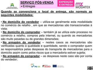 SERVIÇO PÓS-VENDA
Entregas
Quando se convenciona o local de entrega, são normais as
seguintes modalidades:
• No domicílio do vendedor – utiliza-se geralmente esta modalidade
no comércio de retalho , em que as mercadorias são transacionadas à
vista;
• No domicílio do comprador – também já se utiliza este processo no
comércio a retalho, compras pela internet, ou quando as mercadorias
são muito pesadas ou de grandes dimensões;
• No armazém do vendedor – nestes casos as mercadorias são
verificadas quanto à qualidade e quantidade, sendo o comprador quem
se responsabiliza pelas despesas do transporte de mercadorias para o
domicilio assim como pelos riscos que a mercadoria estiver sujeita;
• No armazém do comprador – as despesas neste caso são por conta
do vendedor;
EXPEDIÇÃO
E ENTREGA
 
