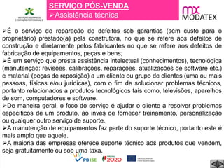 SERVIÇO PÓS-VENDA
Assistência técnica
É o serviço de reparação de defeitos sob garantias (sem custo para o
proprietário) prestado(a) pela construtora, no que se refere aos defeitos de
construção e diretamente pelos fabricantes no que se refere aos defeitos de
fabricação de equipamentos, peças e bens;
É um serviço que presta assistência intelectual (conhecimentos), tecnológica
(manutenção: revisões, calibrações, reparações, atualizações de software etc.)
e material (peças de reposição) a um cliente ou grupo de clientes (uma ou mais
pessoas, físicas e/ou jurídicas), com o fim de solucionar problemas técnicos,
portanto relacionados a produtos tecnológicos tais como, televisões, aparelhos
de som, computadores e software.
De maneira geral, o foco do serviço é ajudar o cliente a resolver problemas
específicos de um produto, ao invés de fornecer treinamento, personalização
ou qualquer outro serviço de suporte.
A manutenção de equipamentos faz parte do suporte técnico, portanto este é
mais amplo que aquele.
A maioria das empresas oferece suporte técnico aos produtos que vendem,
seja gratuitamente ou sob uma taxa.
 