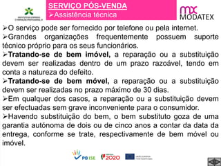 SERVIÇO PÓS-VENDA
Assistência técnica
O serviço pode ser fornecido por telefone ou pela internet.
Grandes organizações frequentemente possuem suporte
técnico próprio para os seus funcionários.
Tratando-se de bem imóvel, a reparação ou a substituição
devem ser realizadas dentro de um prazo razoável, tendo em
conta a natureza do defeito.
Tratando-se de bem móvel, a reparação ou a substituição
devem ser realizadas no prazo máximo de 30 dias.
Em qualquer dos casos, a reparação ou a substituição devem
ser efectuadas sem grave inconveniente para o consumidor.
Havendo substituição do bem, o bem substituto goza de uma
garantia autónoma de dois ou de cinco anos a contar da data da
entrega, conforme se trate, respectivamente de bem móvel ou
imóvel.
 