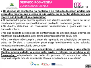 SERVIÇO PÓS-VENDA
Assistência técnica
Os direitos de resolução do contrato e de redução do preço podem ser
exercidos mesmo que a coisa já não exista ou se tenha deteriorado por
motivo não imputável ao consumidor.
O consumidor pode exercer qualquer dos direitos referidos, salvo se tal se
manifestar impossível ou constituir abuso de direito, nos termos gerais.
Os direitos atribuidos ao consumidor, transmitem-se a quem este vier a
transmitir o bem.
No que respeita à reposição da conformidade de um bem móvel através de
reparação ou substituição, a lei define um prazo concreto de 30 dias
Se o vendedor não cumprir o dever de reparação ou substituição do bem no
prazo de 30 dias, o consumidor pode exigir imediatamente outra solução,
nomeadamente a resolução do contrato.
Se o consumidor tiver que encaminhar o produto para a assistência
técnica noutra cidade, o custo pelo envio e retorno do produto é do
fornecedor, independente do porte do produto. “O consumidor não é
responsável pela falta de assistência técnica autorizada na sua cidade”.
 