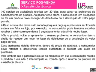 SERVIÇO PÓS-VENDA
Assistência técnica
O serviço de assistência técnica tem 30 dias, para sanar os problemas de
funcionamento do produto. Ao passar esse prazo, o consumidor tem as opções
de ter um produto novo no lugar do defeituoso ou a devolução do valor pago
por ele.
Caso o vício não tenha sido sanado porque a peça que precisava ser trocada
estava em falta na loja, por exemplo, o consumidor pode também escolher
receber o valor correspondente à peça para tentar adquiri-la noutro lugar.
Se o produto voltar a apresentar o mesmo problema, o consumidor tem o
direito de receber um novo no lugar do defeituoso ou a devolução do valor
pago por ele.
Caso apresente defeito diferente, dentro do prazo de garantia, o consumidor
deve retornar a assistência técnica autorizada e solicitar um laudo do
problema.
Vale lembrar que a garantia inicia-se no momento em que o consumidor recebe
o produto e ela não é interrompida ou zerada após o retorno do produto da
assistência técnica.
 