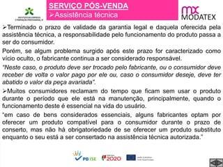 SERVIÇO PÓS-VENDA
Assistência técnica
Terminado o prazo de validade da garantia legal e daquela oferecida pela
assistência técnica, a responsabilidade pelo funcionamento do produto passa a
ser do consumidor.
Porém, se algum problema surgido após este prazo for caracterizado como
vício oculto, o fabricante continua a ser considerado responsável.
“Neste caso, o produto deve ser trocado pelo fabricante, ou o consumidor deve
receber de volta o valor pago por ele ou, caso o consumidor deseje, deve ter
abatido o valor da peça avariada”.
Muitos consumidores reclamam do tempo que ficam sem usar o produto
durante o período que ele está na manutenção, principalmente, quando o
funcionamento deste é essencial na vida do usuário.
“em caso de bens considerados essenciais, alguns fabricantes optam por
oferecer um produto compatível para o consumidor durante o prazo de
conserto, mas não há obrigatoriedade de se oferecer um produto substituto
enquanto o seu está a ser consertado na assistência técnica autorizada.”
 