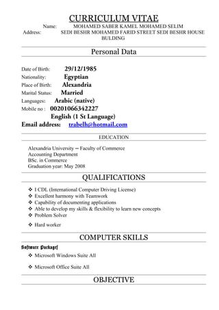 CURRICULUM VITAE
Name: MOHAMED SABER KAMEL MOHAMED SELIM
Address: SEDI BESHR MOHAMED FARID STREET SEDI BESHR HOUSE
BULDING
Personal Data
Date of Birth: 29/12/1985
Nationality: Egyptian
Place of Birth: Alexandria
Marital Status: Married
Languages: Arabic (native)
Mobile no : 00201066342227
English (1 St Language)
Email address: trabelh@hotmail.com
EDUCATION
Alexandria University — Faculty of Commerce
Accounting Department
BSc. in Commerce
Graduation year: May 2008
QUALIFICATIONS
 I CDL (International Computer Driving License)
 Excellent harmony with Teamwork
 Capability of documenting applications
 Able to develop my skills & flexibility to learn new concepts
 Problem Solver
 Hard worker
COMPUTER SKILLS
Software Packages
 Microsoft Windows Suite All
 Microsoft Office Suite All
OBJECTIVE
 