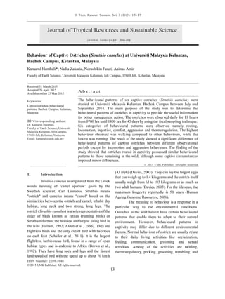 J. Trop. Resour. Sustain. Sci. 3 (2015): 13-17
ISSN Number: 2289-3946
© 2015 UMK Publisher. All rights reserved.
13
Behaviour of Captive Ostriches (Struthio camelus) at Universiti Malaysia Kelantan,
Bachok Campus, Kelantan, Malaysia
Kamarul Hambali*, Nadia Zakaria, Norashikin Fauzi, Aainaa Amir
Faculty of Earth Science, Universiti Malaysia Kelantan, Jeli Campus, 17600 Jeli, Kelantan, Malaysia.
Received 31 March 2015
Accepted 26 April 2015
Available online 25 May 2015
Keywords:
Captive ostriches, behavioural
patterns, Bachok Campus, Kelantan,
Malaysia
⌧*Corresponding author:
Dr. Kamarul Hambali,
Faculty of Earth Science, Universiti
Malaysia Kelantan, Jeli Campus,
17600 Jeli, Kelantan, Malaysia.
Email: kamarul@umk.edu.my
A b s t r a c t
The behavioural patterns of six captive ostriches (Struthio camelus) were
studied at Universiti Malaysia Kelantan, Bachok Campus between July and
September 2014. The main purpose of the study was to determine the
behavioural patterns of ostriches in captivity to provide the useful information
for better management action. The ostriches were observed daily for 11 hours
from 0700 hrs until 1800 hrs for 45 days by using the focal sampling technique.
Six categories of behavioural patterns were observed namely resting,
locomotion, ingestive, comfort, aggression and thermoregulation. The highest
behaviour observed was walking compared to other behaviours, while the
lowest was running. The result of the study showed a significant difference of
behavioural patterns of captive ostriches between different observational
periods except for locomotion and aggression behaviours. The finding of the
study showed that ostriches reared in captivity possessed similar behavioural
patterns to those remaining in the wild, although some captive circumstances
imposed minor differences.
© 2015 UMK Publisher. All rights reserved.
1. Introduction
Struthio camelus is originated from the Greek
words meaning of ‘camel sparrow’ given by the
Swedish scientist, Carl Linnaeus. Struthio means
"ostrich" and camelus means "camel" based on the
similarities between the ostrich and camel; inhabit dry
habitat, long neck and two strong, long legs. The
ostrich (Struthio camelus) is a sole representative of the
order of birds known as ratites (running birds) or
Struthioniformes; the heaviest and largest living bird in
the wild (Hallam, 1992; Alden et al., 1996). They are
flightless birds and the only extant bird with two toes
on each foot (Schaller et al., 2011). It is the largest
flightless, herbivorous bird, found in a range of open
habitat types and is endemic to Africa (Brown et al.,
1982). They have long neck and legs and the fastest
land speed of bird with the speed up to about 70 km/h
(43 mph) (Davies, 2003). They can lay the largest eggs
that can weigh up to 1.4 kilograms and the ostrich itself
usually weigh from 63 to 103 kilograms or as much as
two adult humans (Davies, 2003). For the life span, the
maximum longevity reportedly is 50 years (Human
Ageing Genomic Resources, 2006).
The meaning of behaviour is a response in a
particular way to the environmental conditions.
Ostriches in the wild habitat have certain behavioural
patterns that enable them to adapt to their natural
environment. However, behavioural patterns in
captivity may differ due to different environmental
factors. Normal behaviour of ostrich are usually relate
to their daily living activities like socialization,
feeding, communication, grooming and sexual
activities. Among of the activities are twirling,
thermoregulatory, pecking, grooming, trembling, and
 