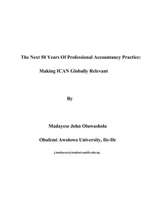 The Next 50 Years Of Professional Accountancy Practice:
Making ICAN Globally Relevant
By
Madayese John Oluwashola
Obafemi Awolowo University, Ile-Ife
j.madayese@student.oauife.edu.ng
 