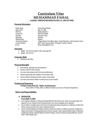 Curriculum Vitae
MUHAMMAD FAISAL
ALQUOSE 1 EMIRATES MACARONI FACTORY LLC 00971527745582
Personal information
Father Name : Irshad Ahmed Sheikh
Date of birth : May, 20 ‘1985
CNIC No : 45305-0345372-1
Contact No : 00971527745582
Domicile : Naushero Feroz
Nationality : Pakistani
Marital Status : Married
Permanent Address : Village Behlani Post Office Halani, Taulka Mehrabpur, Distt. Naushero Feroz.
Current Address : B9/15 Jauhar Square Block 18 Gulistan-e-Jauhar, Karachi.
E-mail : faisal_abshar@yahoo.com.
Education
• S.S.C from B.I.S.E Sukkar in 2001 with grade “B”.
• D.A.E from S.B.T.E
Computer Skills
• Proficient in Ms Office
Personal Strengths
• Hard working, dedicated and self disciplined.
• Sincere, loyal and result oriented.
• Can work under pressure with time bound performance.
• Pleasant personality with excellent communication skills.
• Having sufficient interpersonal skills, always a team player.
• Can work under stress, flexible in working hours as per required
Professional Experience
1-King’s Food (Pvt) Ltd. “HILAL Confectionary”
March 2004 to Till Dec 2009, on Different Positions and Lines in Production Department.
Role & Job Responsibilities
 OPERATOR
From 2004 To 2007
• As an Operator deputed on Rolling & Scrolling BOSCH Plant (Stick Gum), where main responsible of all
aspects from raw material to semi finished product, also control wastages as per standard.
• Due to brilliant controlled output at forming & manufacturing section deputed as an Operator on Stick Gum
Korean Joong ang & German Loesch wrapping machine.
• As per Technical abilities and efficient working in Stick Gum Section on different machines, transferred in
Instant drink section’s Wrapping Machines as Senior Operator, where operate different types of Machines
as MS Engg Vertical, Industrial Machine’s Shrink Wrappe, Enercone Induction Sealing Machine, German
WOLF Pouch Machine etc.
 