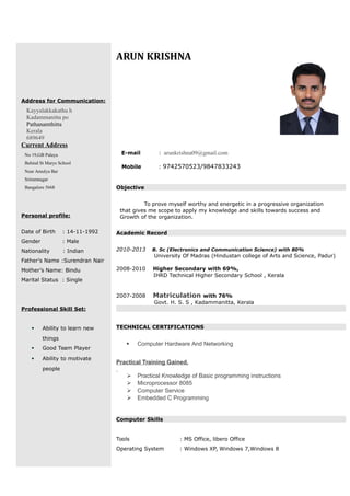 Address for Communication:
Kayyalakkakathu h
Kadammanitta po
Pathanamthitta
Kerala
689649
Current Address
No 19,GB Palaya
Behind St Marys School
Near Amulya Bar
Sriramnagar
Bangalore 5668
Personal profile:
Date of Birth : 14-11-1992
Gender : Male
Nationality : Indian
Father’s Name :Surendran Nair
Mother’s Name: Bindu
Marital Status : Single
Professional Skill Set:
 Ability to learn new
things
 Good Team Player
 Ability to motivate
people
ARUN KRISHNA
E-mail : arunkrishna09@gmail.com
Mobile : 9742570523/9847833243
Objective
To prove myself worthy and energetic in a progressive organization
that gives me scope to apply my knowledge and skills towards success and
Growth of the organization.
Academic Record
2010-2013 B. Sc (Electronics and Communication Science) with 80%
University Of Madras (Hindustan college of Arts and Science, Padur)
2008-2010 Higher Secondary with 69%,
IHRD Technical Higher Secondary School , Kerala
2007-2008 Matriculation with 76%
Govt. H. S. S , Kadammanitta, Kerala
TECHNICAL CERTIFICATIONS
 Computer Hardware And Networking
Practical Training Gained.
 Practical Knowledge of Basic programming instructions
 Microprocessor 8085
 Computer Service
 Embedded C Programming
Computer Skills
Tools : MS Office, libero Office
Operating System : Windows XP, Windows 7,Windows 8
 