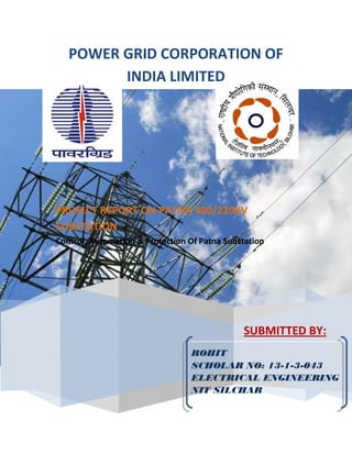 POWER GRID CORPORATION OF
INDIA LIMITED
SUBMITTED BY:
PROJECT REPORT ON PATNA 400/220KV
SUBSTATION
Control, Automation & Protection Of Patna Substation
ROHIT
SCHOLAR NO: 13-1-3-043
ELECTRICAL ENGINEERING
NIT SILCHAR
 