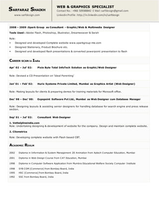 SARFARAZ SHAIKH
www.sarfdesign.com
WEB & GRAPHICS SPECIALIST
Contact No.: +966 509388842 E Mail:sarfdesign@gmail.com
LinkedinProfile : http://in.linkedin.com/in/sarfdesign
2008 – 2009 :Spark Group as Consultant - Graphic/Web & Multimedia Designer
Tools Used : Adobe Flash, Photoshop, Illustrator, Dreamweaver & Swish
Role:
 Designed and developed Complete website www.sparkgroup-me.com
 Designed Stationary, Product Brochure etc.
 Designed and developed flash presentations & converted powerpoint presentation to flash
CAREER SCAN in India
Apr’ 02 – Jul’ 02: Pixie Byte Total InfoTech Solution as Graphic/Web Designer
Role: Devised a CD Presentation on ‘Ideal Parenting’
Jan’ 01 – Feb’ 02: Hurix Systems Private Limited, Mumbai as Graphics Artist (Web Designer)
Role: Making layouts for clients & preparing demos for training materials for Microsoft office.
Dec’ 98 – Dec’ 00: Expopoint Software Pvt Ltd., Mumbai as Web Designer cum Database Manager
Role: Designing layouts & assisting senior designers for handling database for search engine and press release
section.
Sep’ 01 – Jul’ 02: Consultant Web Designer
1. Vethelplineindia.com
Role: Undertaking designing & development of website for the company. Design and maintain complete website.
2. Cliometrics
Role: Developing complete website with Flash based CBT.
ACADEMIC REALM
2002 Diploma in Information & System Management 2D Animation from Aptech Computer Education, Mumbai
2001 Diploma in Web Design Course from CAT Education, Mumbai
1998 Diploma in Computer Software Application from Mumbra Educational Welfare Society Computer Institute
1998 SYB COM (Commerce) from Bombay Board, India
1995 HSC (Commerce) from Bombay Board, India
1992 SSC from Bombay Board, India
 