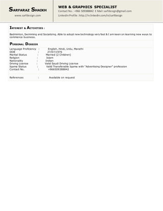 SARFARAZ SHAIKH
www.sarfdesign.com
WEB & GRAPHICS SPECIALIST
Contact No.: +966 509388842 E Mail:sarfdesign@gmail.com
LinkedinProfile : http://in.linkedin.com/in/sarfdesign
INTEREST & ACTIVITIES :
Badminton, Swimming and Socializing. Able to adopt new technology very fast & I am keen on learning new ways to
commence business.
PERSONAL DOSSIER
Language Proficiency : English, Hindi, Urdu, Marathi
DOB : 27/07/1976
Marital Status : Married (2 Children)
Religion : Islam
Nationality : Indian
Driving License : Valid Saudi Driving License
Iqama Status : Valid Transferable Iqama with “Advertising Designer” profession
Contact No. : +966509388842
References : Available on request
 