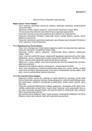 Хавсралт 2
Монгол Улсын Гамшгийн тухай хуулиас
Өдөр тутмын бэлэн байдал,
 Нутаг дэвсгэр, эмнэлгийн онцлогтой нийцсэн гамшгаас хамгаалах төлөвлөгөөтэй
танилцсан байх;
 Харилцаа холбоо, зарлан мэдээлэх, хэрэгслэлийг ажиллуулж чаддаг байх;
 Тогтсон дохиогоор ажиллах арга ажиллагаанд суралцаж дадлагажих;
 Гамшгийн аюулаас урьдчилан сэргийлэх арга хэмжээг авч хэрэгжүүлэх;
 Гамшгаас хамгаалах материал хэрэгслийн бэлэн эсэхийг байнга шалгаж, бэлэн
байдлыг дээшлүүлэх;
 Гамшгаас хамгаалах сургалтанд хамрагдан ард иргэдэд эрүүл мэндийн боловсрол
олгох сургалтыг зохион байгуулах;
Г1.2. Өндөржүүлсэн бэлэн байдал,
 Аюул, осол, бохирдолын тухай зарлан мэдээлэх дохиог хүн амд хүргэхэд суралцах,
гамшгаас хамгаалах төлөвлөгөөг мэддэг байх;
 Харилцаа холбоо, зарлан мэдээлэх, хэрэгслэлийг бэлэн байлгах, ажиллуулж
чаддаг байх;
 Аюул, осолтой холбоотой мэдээ, мэдээллийг дараалал харгалзахгүй хүлээн авах,
дамжуулах, ослоос сэрэмжлүүлэх дохио мэдээллийг байгууллага, иргэдэд тогтмол
хүргэх, тэдний сонор сэрэмжийг дээшлүүлэх ажилд оролцох;
 Аврах анги, отряд, салбар, нэгж болон мэргэжлийн ангитай жигдрэлтийн сургууль,
дадлагад суралцах;
 Шаардлагатай нөөцийг хаанаас нэмэгдүүлэх талаар мэдлэгтэй байх;
 Аюул, осол, бохирдолын голомтонд мэргэжлийн аврах анги, отряд, салбар, нэгжүүд
хэсэгчилэн ба бүрэн бүрэлдэхүүнээр очиж авсан захирамжийн дагууд аврах, эрэн
хайх, нүүлгэн шилжүүлэхэд хамтран ажиллах;
Г1.3. Бүх нийтийн бэлэн байдал,
 Харилцаа холбоо, эрчим хүч, нийтийн аж ахуйн үйлчилгээ, шатахуун түгээх газар
болон стратегийн зориулалттайгаас бусад үйлдвэрлэл, үйлчилгээний байгууллагын
үйл ажиллагааг тодорхой хугацаагаар хязгаарлахад тухайн үеийн үүргийн дагуу
ажиллах;
 Гамшгаас хамгаалах байгууллага, албаны удирдлага, тэдгээрийн штаб, аврах анги,
салбар, мэргэжлийн ангиуд болон тухайн засаг захиргаа, нутаг дэвсгэрийн нэгж нь
хүн амыг гамшгийн аюулаас аврах, хор уршгийг арилгах төлөвлөгөөт арга хэмжээг
бүрэн хэрэгжүүлэхэд оролцох
 Бүх нийтийн бэлэн байдлын зэрэгт шууд шилжсэн тохиолдолд өндөржүүлсэн бэлэн
байдлын үеийн арга хэмжээг зэрэг авч хэрэгжүүлэхэд оролцох;
 