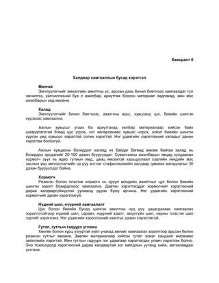 Хавсралт 6
Халдвар хамгааллын бусад хэрэгсэл
Малгай
Эмчлүүлэгчийг эмнэлгийн ажилтны үс, арьсан дахь бичил биетнээс хамгаалдаг тул
эмчилгээ, үйлчилгээний бүх л ажилбар, ариутгаж боосон материал задлахад, мөн мэс
ажилбарын үед өмсөнө.
Халад
Эмчлүүлэгчийг бичил биетнээс, ажилтны арьс, хувцсанд цус, биеийн шингэн
хүрэхээс хамгаална.
Ажлын хувцсыг угаах ба ариутгахад хялбар материалаар хийсэн байх
шаардлагатай бгөөд цус үсрэх, хэт хөлөрсөнөөс хувцас норох, эсвэл биеийн шингэн
хүрсэн үед хувцсыг яаралтай солих хэрэгтэй. Нэг удаагийн хэрэглээний халадыг дахин
хэрэглэж болохгүй.
Ажлын хувцасны бохирдол нэлээд их байдаг бөгөөд өмсөж байгаа халад нь
бохирдох эрсдэлийг 20-100 дахин бууруулдаг. Сувилгааны ажилбарын явцад хулдаасан
хормогч зүүх нь өдөр тутмын өмд, цамц өмсөхтэй харьцуулвал хэвлийн хөндийн мэс
заслын үед эмчлүүлэгчийн ор руу алтлаг стафилококкийн халдвар дамжих магадлалыг 30
дахин бууруулдаг байна.
Хормогч
Резинэн болон пластик хормогч нь эрүүл мэндийн ажилтныг цус болон биеийн
шингэн зэрэгт бохирдохоос хамгаална. Давтан хэрэглэгддэг хормогчийг хэрэглэсний
дараа халдваргүйжүүлэх уусмалд дүрэх буюу арчина. Нэг удаагийн хэрэглээний
хормогчийг дахин хэрэглэхгүй.
Нүдний шил, нүүрний хамгаалалт
Цус болон биеийн бусад шингэн ажилтны нүд рүү цацагдахаас хамгаалах
зорилготойгоор нүдний шил, саравч, нүүрний хаалт, аюулгүйн шил, нарны пластик шил
зэргийг хэрэглэнэ. Нэг удаагийн хэрэглээний хаалтыг дахин хэрэглэхгүй.
Гутал, гутлын гадуурх углааш
Хөнгөн болон хурц үзүүртэй зүйл унахад хөлийг хамгаалах зорилгоор арьсан болон
резинэн гутлыг өмсөнө. Зөөлөн материалаар хийсэн гутал эсвэл сандаал өмсөхөөс
зайлсхийх хэрэгтэй. Мөн гутлын гадуурх нэг удаагаар хэрэглэгдэх улавч хэрэглэж болно.
Энэ тохиолдолд хэрэглэсний дараа халдвартай хог хаягдлын уутанд хийж, автоклавдаж
устгана.
 