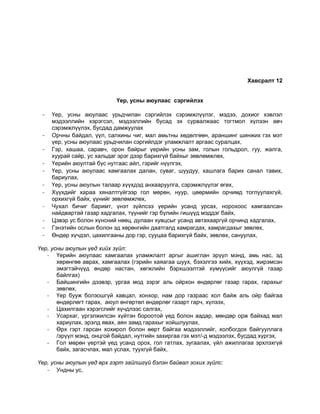 Хавсралт 12
Үер, усны аюулаас сэргийлэх
- Үер, усны аюулаас урьдчилан сэргийлэх сэрэмжлүүлэг, мэдээ, дохиог хэвлэл
мэдээллийн хэрэгсэл, мэдээллийн бусад эх сурвалжаас тогтмол хүлээн авч
сэрэмжлүүлэх, бусдад дамжуулах
- Орчны байдал, үүл, салхины чиг, мал амьтны хөдөлгөөн, араншинг шинжих гэх мэт
үер, усны аюулаас урьдчилан сэргийлдэг уламжлалт аргаас суралцах,
- Гэр, хашаа, саравч, орон байрыг үерийн усны зам, голын гольдрол, гуу, жалга,
хуурай сайр, ус хальдаг эрэг дээр барихгүй байхыг зөвлөмжлөх,
- Үерийн аюултай бүс нутгаас айл, гэрийг нүүлгэх,
- Үер, усны аюулаас хамгаалах далан, суваг, шуудуу, хашлага барих санал тавих,
бариулах,
- Үер, усны аюулын талаар хүүхдэд анхааруулга, сэрэмжлүүлэг өгөх,
- Хүүхдийг хараа хяналтгүйгээр гол мөрөн, нуур, цөөрмийн орчимд тоглуулахгүй,
орхихгүй байх, үүнийг зөвлөмжлөх,
- Чухал бичиг баримт, үнэт зүйлсээ үерийн усанд урсах, норохоос хамгаалсан
найдвартай газар хадгалах, түүнийг гэр бүлийн гишүүд мэддэг байх,
- Цэвэр ус болон хүнсний нөөц, дулаан хувцсыг усанд автахааргүй орчинд хадгалах,
- Гэнэтийн ослын болон эд хөрөнгийн даатгалд хамрагдах, хамрагдахыг зөвлөх,
- Өндөр хүчдэл, цахилгааны дор гэр, сууцаа барихгүй байх, зөвлөх, сануулах,
Үер, усны аюулын үед хийх зүйл:
- Үерийн аюулаас хамгаалах уламжлалт аргыг ашиглан эрүүл мэнд, амь нас, эд
хөрөнгөө аврах, хамгаалах (гэрийн хаяагаа шуух, бэхэлгээ хийх, хүүхэд, жирэмсэн
эмэгтэйчүүд өндөр настан, хөгжлийн бэрхшээлтэй хүмүүсийг аюулгүй газар
байлгах)
- Байшингийн дээвэр, ургаа мод зэрэг аль ойрхон өндөрлөг газар гарах, гарахыг
зөвлөх,
- Үер бууж болзошгүй хавцал, хонхор, нам дор газраас хол байж аль ойр байгаа
өндөрлөгт гарах, аюул өнгөртөл өндөрлөг газарт гарч, хүлээх,
- Цахилгаан хэрэгслийг хүчдлээс салгах,
- Усархаг, үргэлжилсэн хүйтэн бороотой үед болон аадар, мөндөр орж байхад мал
хариулах, эрэлд явах, аян замд гарахыг хойшлуулах,
- Өрх гэрт гарсан хохирол болон өөрт байгаа мэдээллийг, холбогдох байгууллага
/эрүүл мэнд, онцгой байдал, нутгийн захиргаа гэх мэт/-д мэдээлэх, бусдад хүргэх,
- Гол мөрөн үертэй үед усанд орох, гол гатлах, зугаалах, үйл ажиллагаа эрхлэхгүй
байх, загасчлах, мал услах, туухгүй байх,
Үер, усны аюулын үед өрх гэрт зайлшгүй бэлэн байвал зохих зүйлс:
- Ундны ус,
 