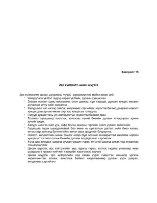 Хавсралт 15
Эрс хүйтрэлт, цасан шуурга
Эрс хүйтрэлт, цасан шуурганы тухай сэрэмжлүүлэг мэдээ авсан үед:
 Шаардлагагүй бол гадуур гарахгүй байх, дулаан хувцаслах
 Зузаан ноосон цамц өмссөнөөс олон давхар, сул таардаг, дулаан хувцас өмсвөл
дулаанаа илүү сайн хадгална
 Халууцвал нэг нэгээр тайлж, хөлрөхөөс сэргийлэх хэрэгтэй бөгөөд даарвал нэмэлт
хувцас давхарлаж өмсөх зэргээр хувцасаа тохируул.
 Гадуур хувцас тань ус нэвтэрдэггүй, юүдэнтэй байвал сайн.
 Тогтмол хугацаанд хооллох, хүнснээс хүний биеийн дулаан ялгаруулах эрчим
хүчийг авдаг.
 Халуун шингэн зүйл уух, кофе болон архины төрлийн зүйлс уухаас зайлсхийх.
 Гадагшаа гарах шаардлагатай бол өмнө нь сунгалтын дасгал хийж биеэ халаа,
ингэснээр хүйтэнд булчингийн гэмтэл авах эрсдлийг бууруулна.
 Осголт, хөлдөлтийн шинж тэмдэг илэрч буй эсэхийг анхааралтай ажиглаж норсон
хувцасыг тогтмол сольж биеийн дулаан алдагдахаас сэргийлэх
 Хүнд цас хүрздэх, цасанд суусан машин түрэх, гүнзгий цасанд алхах үед ачааллаа
тэнцвэржүүлэх
 Цасан шуурга, эрс хүйтрэлийн үед гадагш гарах, хотоос гадагш унаагаар явах
шаардлага гарвал нийтийн тээврийн хэрэгслээр зорчих
 Цасан шуурга, эрс хүйтрэлийн үед гадаа үүрэг гүйцэтгэх нөхцөлд үргэлж
хөдөлгөөнтэй, алхаж, ажиллаж байвал хөдөлгөөнөөр дулаан үүсч даарах,
хөлдөхөөс сэргийлнэ
 