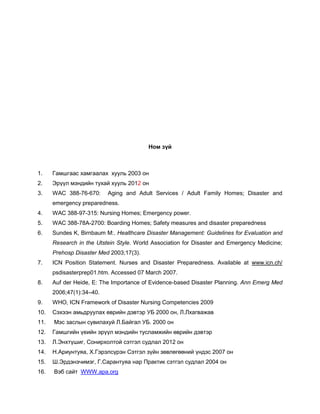 Ном зүй
1. Гамшгаас хамгаалах хууль 2003 он
2. Эрүүл мэндийн тухай хууль 2012 он
3. WAC 388-76-670: Aging and Adult Services / Adult Family Homes; Disaster and
emergency preparedness.
4. WAC 388-97-315: Nursing Homes; Emergency power.
5. WAC 388-78A-2700: Boarding Homes; Safety measures and disaster preparedness
6. Sundes K, Birnbaum M:. Healthcare Disaster Management: Guidelines for Evaluation and
Research in the Utstein Style. World Association for Disaster and Emergency Medicine;
Prehosp Disaster Med 2003;17(3).
7. ICN Position Statement. Nurses and Disaster Preparedness. Available at www.icn.ch/
psdisasterprep01.htm. Accessed 07 March 2007.
8. Auf der Heide, E: The Importance of Evidence-based Disaster Planning. Ann Emerg Med
2006;47(1):34–40.
9. WHO, ICN Framework of Disaster Nursing Competencies 2009
10. Сэхээн амьдруулах өврийн дэвтэр УБ 2000 он, Л.Лхагважав
11. Мэс заслын сувилахуй Л.Байгал УБ. 2000 он
12. Гамшгийн үеийн эрүүл мэндийн тусламжийн өврийн дэвтэр
13. Л.Энхтүшиг, Сонирхолтой сэтгэл судлал 2012 он
14. Н.Ариунтуяа, Х.Гэрэлсүрэн Сэтгэл зүйн зөвлөгөөний үндэс 2007 он
15. Ш.Эрдэнэчимэг, Г.Сарантуяа нар Практик сэтгэл судлал 2004 он
16. Вэб сайт WWW.apa.org
 