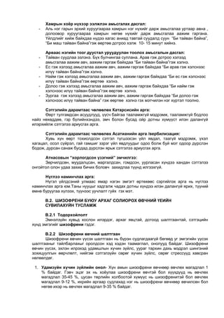 Хамрын хоёр нүхээр ээлжлэн амьсгалах дасгал:
- Аль нэг гарын эрхий хуруугаараа хамрын нэг нүхийг дарж амьсгалаа уртаар авна ,
долоовор хуруугаараа хамрын нөгөө нүхийг дарж амьсгалаа аажим гаргана.
Үйлдлийг хийж байхдаа нүдээ хагас аниад тавтай суудалд суун “Би тайван байна”,
“Би маш тайван байна”гэж өөртөө дотроо хэлж 10- 15 минут хийнэ.
Арваас нэгийн тоог дуустал уруудуулан тоолох амьсгалын дасгал:
- Тайван суудлаа эзлэнэ. Бүх булчингаа суллана. Арав гэж дотроо хэлээд
амьсгалаа аажим авч, аажим гаргаж байхдаа “Би тайван байна”гэж хэлнэ.
- Ес гэж хэлээд амьсгалаа аажим авч, аажим гаргаж байхдаа “Би арав гэж хэлснээс
илүү тайван байна”гэж хэлнэ.
- Найм гэж хэлээд амьсгалаа аажим авч, аажим гаргаж байхдаа “Би ес гэж хэлснээс
илүү тайван байна”гэж өөртөө хэлнэ.
- Долоо гэж хэлээд амьсгалаа аажим авч, аажим гаргаж байхдаа “Би найм гэж
хэлснээс илүү тайван байна”гэж өөртөө хэлнэ.
- Зургаа гэж хэлээд амьсгалаа аажим авч, аажим гаргаж байхдаа “Би долоо гэж
хэлснээс илүү тайван байна” гэж өөртөө хэлнэ гэх мэтчилэн нэг хүртэл тоолно.
Сэтгэлийн дарамтаас чөлөөлөх Катарсисийн арга:
Өөрт тулгамдсан асуудлууд, үүсч байгаа тааламжгүй мэдрэмж, тааламжгүй бодлоо
найз нөхөддөө, гэр бүлийнхэндээ, эмч болон бусад ойр дотны хүмүүст илэн далангүй
илэрхийлж сэтгэлээ ариусгах арга.
Сэтгэлийн дарамтаас чөлөөлөх Асатианийн арга /вербилизация:
Хувь хүн өөрт тохиолдсон сэтгэл түгшээсэн үйл явдал, таагүй мэдрэмж, үхэл
хагацал, осол сүйрэл, гай гамшиг зэрэг үйл явдлуудыг одоо болж буй мэт одоор дүрслэн
бодож, дурсан санаж бусдад дүрслэн ярьж сэтгэлээ ариусгах арга.
Атнасовын “хорлогдсон үзэгний” эмчилгээ:
Зөрчилдсөн, муудалцсан, маргалдсан, гомдсон, уурласан хүндээ хандан сэтгэлээ
онгойтол олон удаа захиа бичих боловч захидлаа түүнд илгээхгүй.
Нүглээ наминчлах арга:
Нүгэл үйлдсэний улмаас ямар нэгэн эмгэгт өртөхөөс сэргийлэх арга нь нүглээ
наминчлах арга юм.Таны нууцыг хадгалж чадах дотны хүндээ илэн далангүй ярих, түүний
өмнө буруугаа хүлээх, түүнээс уучлалт гуйх гэх мэт.
В.2. ШИЗОФРЕНИ БУЮУ АРХАГ СОЛИОРОХ ӨВЧНИЙ ҮЕИЙН
СУВИЛАХУЙН ТУСЛАМЖ
В.2.1 Тодорхойлолт
Эмнэлзүйн хувьд хослон илэрдэг, архаг явцтай, дотоод шалтгаантай, сэтгэцийн
хүнд эмгэгийг шизофрени гэдэг.
В.2.2 Шизофрени өвчний шалтгаан
Шизофрени өвчин үүсэх шалтгаан нь бүрэн судлагдаагүй бөгөөд уг эмгэгийн үүсэх
шалтгааныг тайлбарлахыг оролдсон хэд хэдэн таамаглал, онолууд байдаг. Шизофрени
өвчин үүсэх, эхлэн илрэхэд удамшлын хүчин зүйлс, уураг тархин дахь мэдрэл шингэний
зохицуулгын өөрчлөлт, нийгэм сэтгэлзүйн сөрөг хүчин зүйлс, сөрөг стрессүүд хавсран
нөлөөлдөг.
1. Удамзүйн хүчин зүйлийн онол- Хүн амын шизофрени өвчнөөр өвчлөх магадлал 1
% байдаг. Гэвч эцэг эх нь хоёулаа шизофрени өвчтэй бол хүүхдүүд нь өвчлөх
магадлал 35-45 %, цусан төрлийн холбоотой хүмүүс нь шизофренитэй бол өвчлөх
магадлал 9-12 %, ихрийн аргаар судлахад нэг нь шизофрени өвчнөөр өвчилсөн бол
нөгөө ихэр нь өвчлөх магадлал 9-35 % байдаг.
 