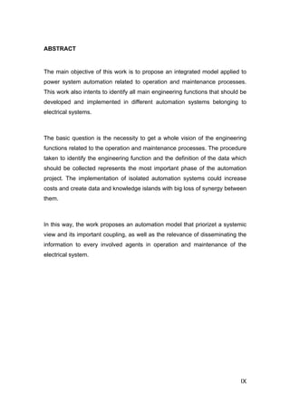 ABSTRACT


The main objective of this work is to propose an integrated model applied to
power system automation related to operation and maintenance processes.
This work also intents to identify all main engineering functions that should be
developed and implemented in different automation systems belonging to
electrical systems.



The basic question is the necessity to get a whole vision of the engineering
functions related to the operation and maintenance processes. The procedure
taken to identify the engineering function and the definition of the data which
should be collected represents the most important phase of the automation
project. The implementation of isolated automation systems could increase
costs and create data and knowledge islands with big loss of synergy between
them.



In this way, the work proposes an automation model that priorizet a systemic
view and its important coupling, as well as the relevance of disseminating the
information to every involved agents in operation and maintenance of the
electrical system.




                                                                             IX
 